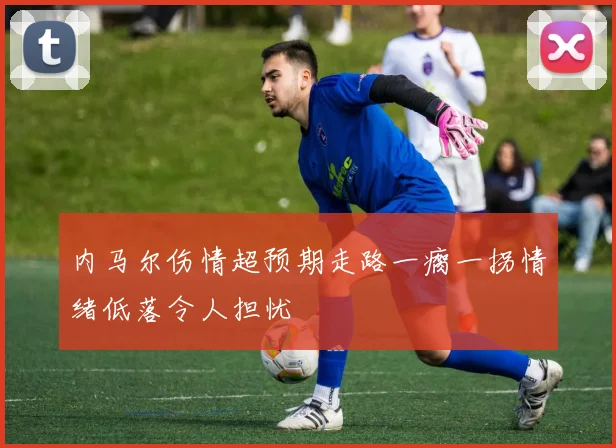 内马尔伤情超预期走路一瘸一拐情绪低落令人担忧