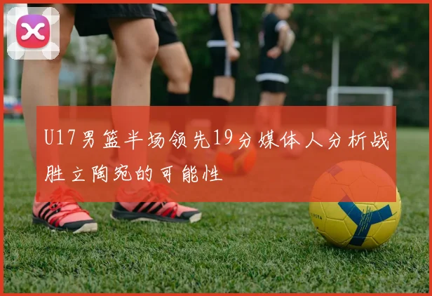 U17男篮半场领先19分媒体人分析战胜立陶宛的可能性