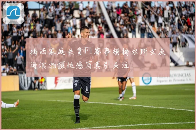 梅西家庭共赏F1赛事胡梅尔斯女友海滨拍摄性感写真引关注