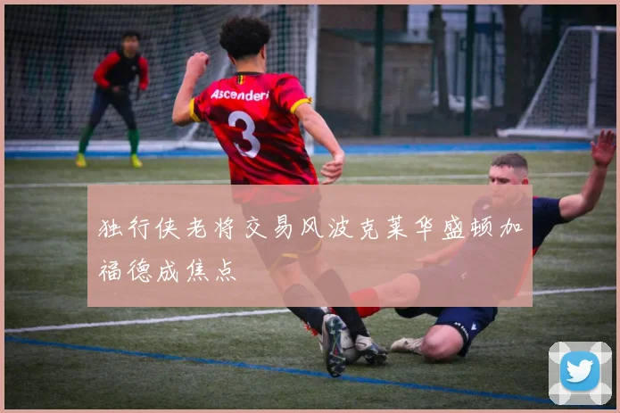 独行侠老将交易风波克莱华盛顿加福德成焦点