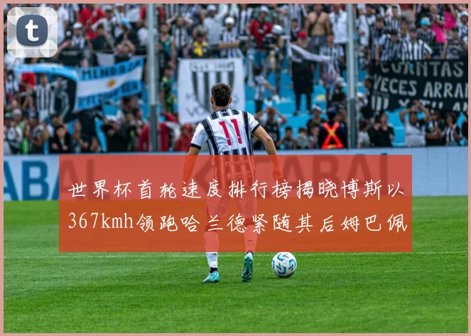 世界杯首轮速度排行榜揭晓博斯以367kmh领跑哈兰德紧随其后姆巴佩位列第九