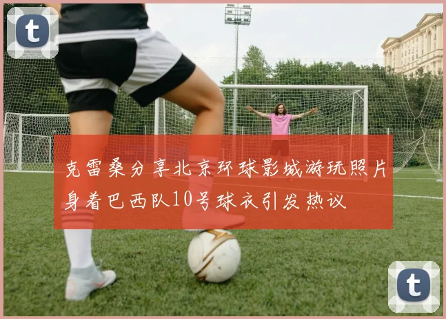 克雷桑分享北京环球影城游玩照片身着巴西队10号球衣引发热议