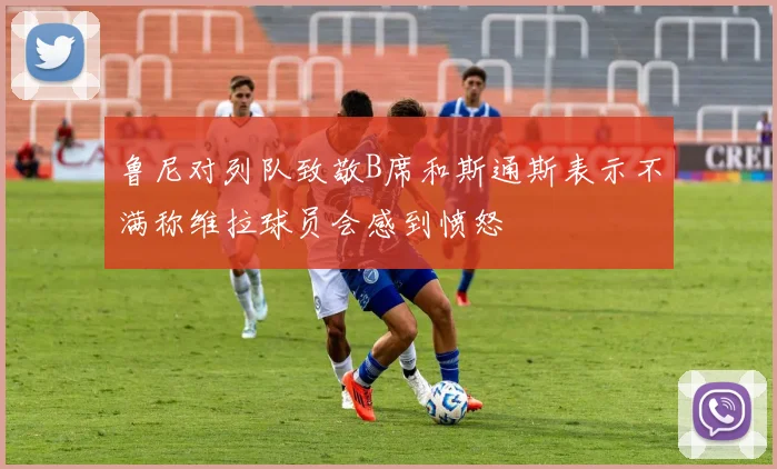 鲁尼对列队致敬B席和斯通斯表示不满称维拉球员会感到愤怒