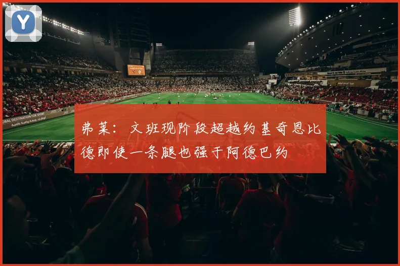 弗莱：文班现阶段超越约基奇恩比德即使一条腿也强于阿德巴约