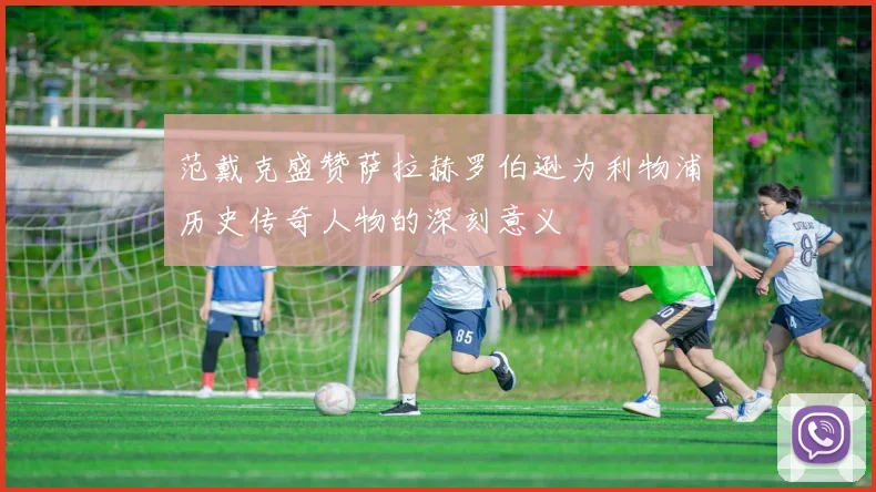 范戴克盛赞萨拉赫罗伯逊为利物浦历史传奇人物的深刻意义