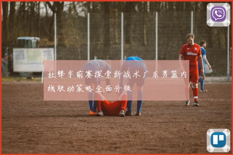 杜锋季前赛探索新战术广东男篮内线联动策略全面升级