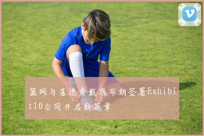 篮网与落选秀戴恩布朗签署Exhibit10合同开启新篇章