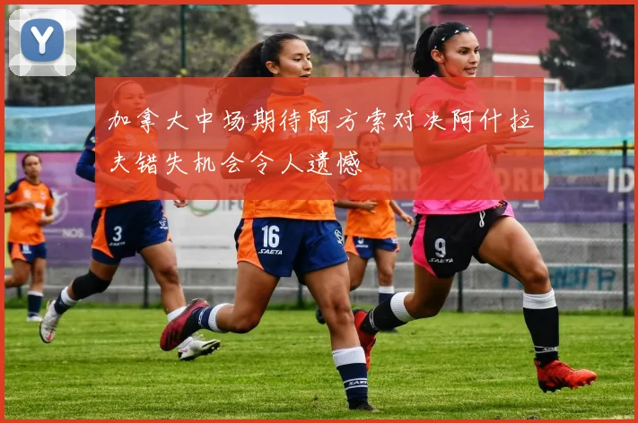 加拿大中场期待阿方索对决阿什拉夫错失机会令人遗憾