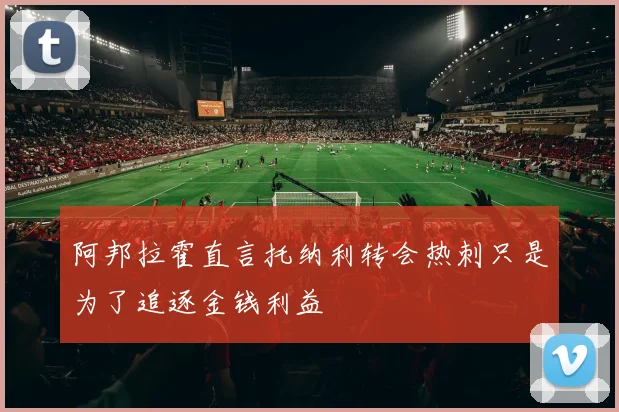阿邦拉霍直言托纳利转会热刺只是为了追逐金钱利益