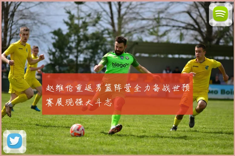 赵维伦重返男篮阵营全力备战世预赛展现强大斗志
