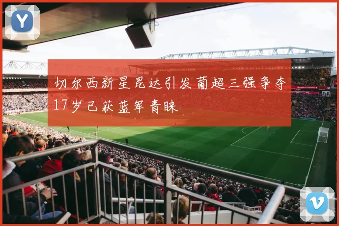 切尔西新星昆达引发葡超三强争夺17岁已获蓝军青睐
