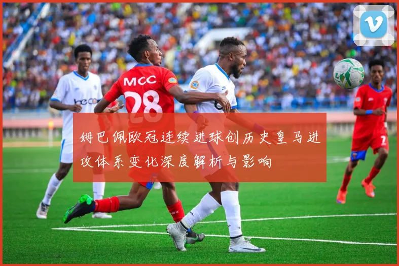 姆巴佩欧冠连续进球创历史皇马进攻体系变化深度解析与影响