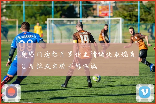 奥塔门迪怒斥罗德里情绪化表现直言与拉波尔特不够坦诚