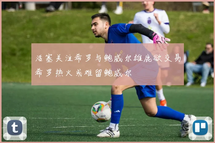 活塞关注希罗与鲍威尔雄鹿欲交易希罗热火或难留鲍威尔