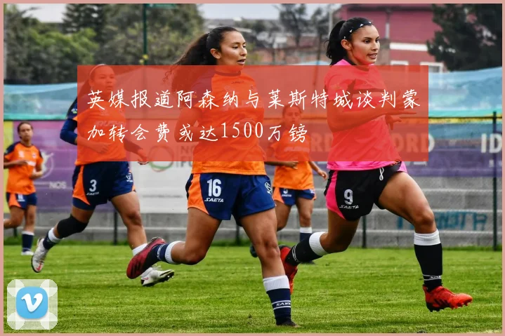 英媒报道阿森纳与莱斯特城谈判蒙加转会费或达1500万镑