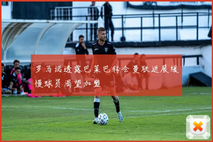 罗马诺透露巴莱巴转会曼联进展缓慢球员渴望加盟
