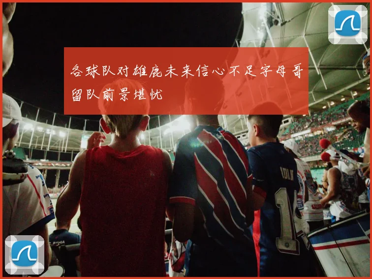 各球队对雄鹿未来信心不足字母哥留队前景堪忧